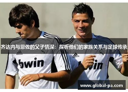 齐达内与恩佐的父子情深:探析他们的家族关系与足球传承 齐达内与恩佐的父子情深:探析他们的家族关系与足球传承