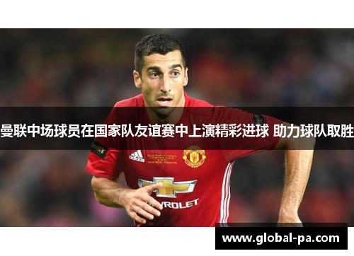 曼联中场球员在国家队友谊赛中上演精彩进球 助力球队取胜