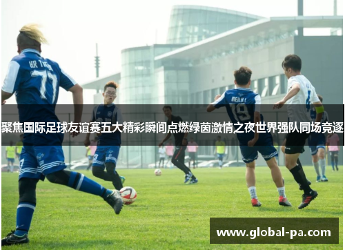 聚焦国际足球友谊赛五大精彩瞬间点燃绿茵激情之夜世界强队同场竞逐
