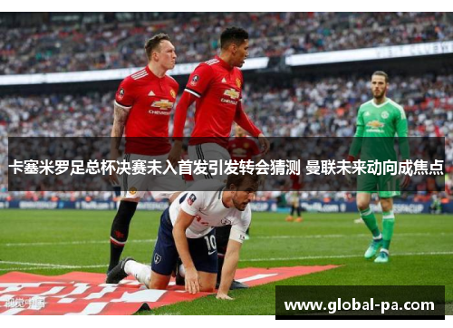 卡塞米罗足总杯决赛未入首发引发转会猜测 曼联未来动向成焦点