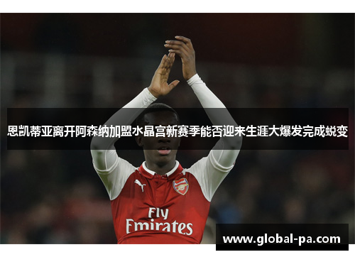 恩凯蒂亚离开阿森纳加盟水晶宫新赛季能否迎来生涯大爆发完成蜕变